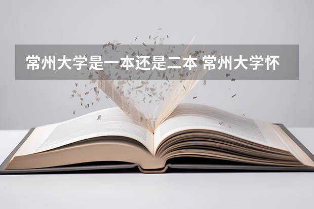 常州大学是一本还是二本 常州大学怀德学院是二本还是三本