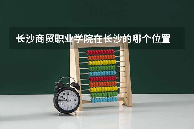 长沙商贸职业学院在长沙的哪个位置
