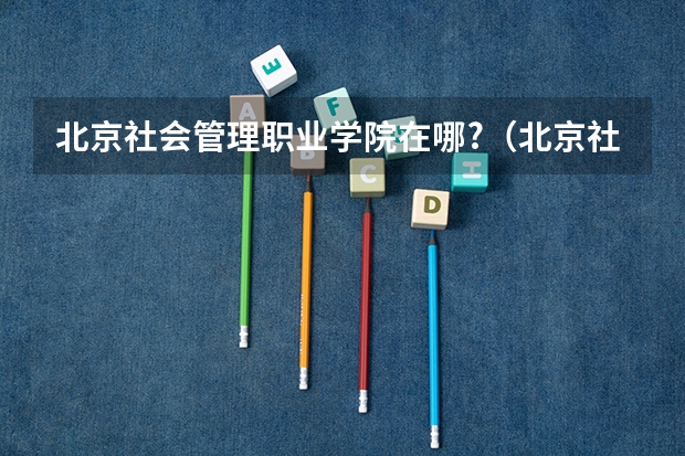 北京社会管理职业学院在哪?（北京社会管理职业学院邮政编码）