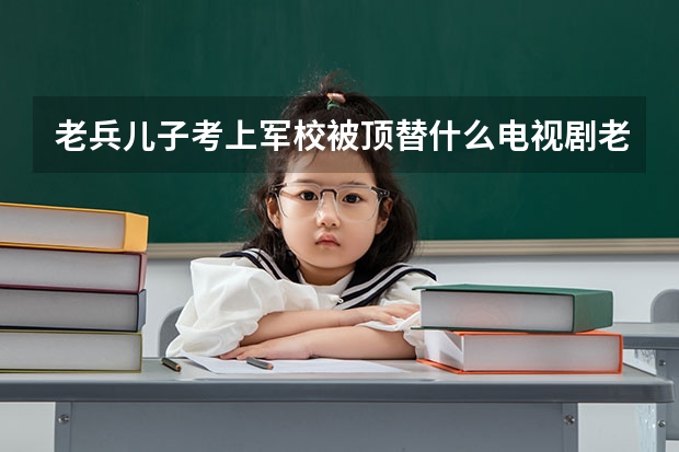 老兵儿子考上军校被顶替什么电视剧老兵儿子被抓