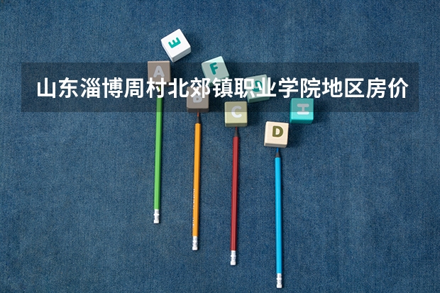 山东淄博周村北郊镇职业学院地区房价是多少
