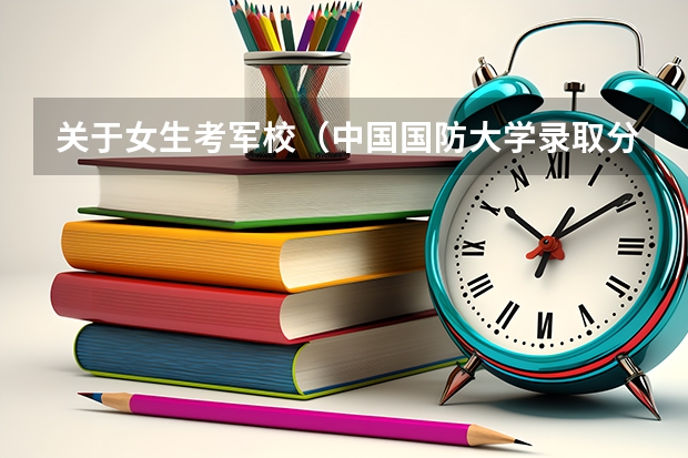 关于女生考军校(中国国防大学录取分)