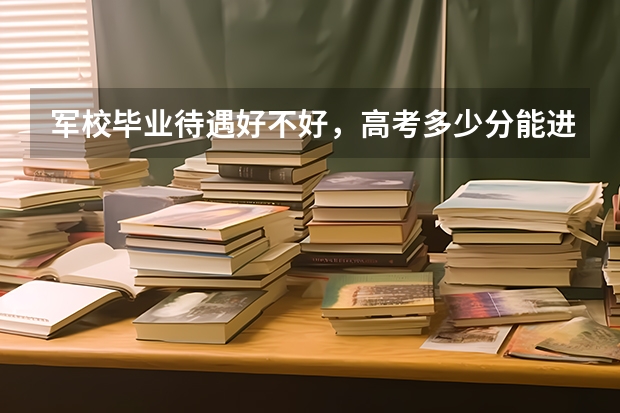军校毕业待遇好不好，高考多少分能进军校？