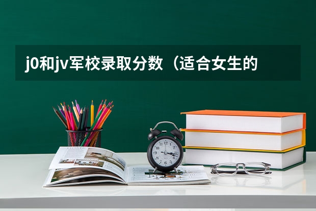 j0和jv军校录取分数（适合女生的军校最低分）