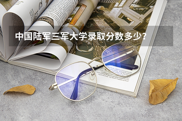 中国陆军三军大学录取分数多少？