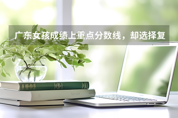 广东女孩成绩上重点分数线，却选择复读，后来成绩如何?