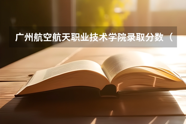 广州航空航天职业技术学院录取分数（广州民航职业技术学院好，还是长沙航空职业技术好）