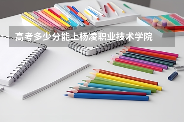 高考多少分能上杨凌职业技术学院