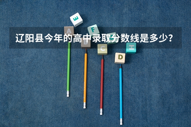 辽阳县今年的高中录取分数线是多少？