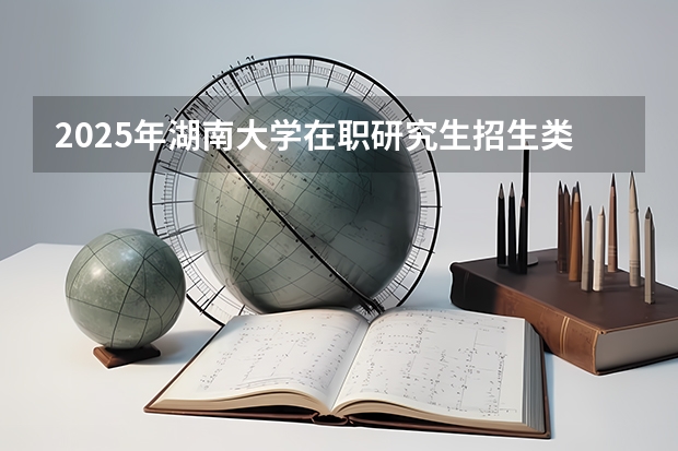 2025年湖南大学在职研究生招生类型及专业汇总！报考条件由哪些？