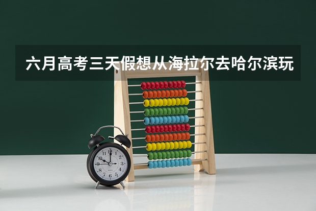 六月高考三天假想从海拉尔去哈尔滨玩，我们两对情侣，希望帮忙规划一下（孩子美术生，内蒙古海拉尔的，今年高考生，想学动画专业，我觉得动画不好，孩子喜欢，咋办呀？）