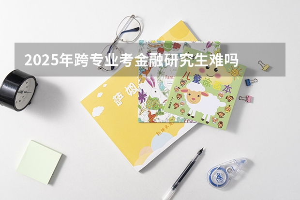 2025年跨专业考金融研究生难吗