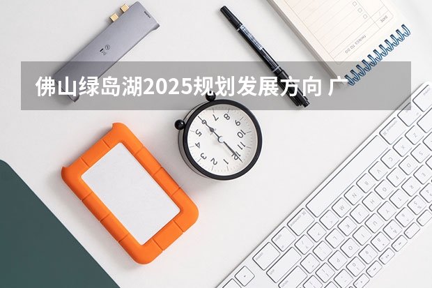 佛山绿岛湖2025规划发展方向 广湛高铁佛山站2025年底达到开通或临时开站条件