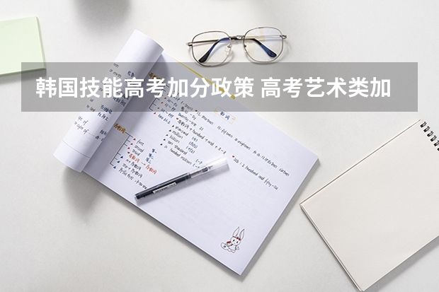 韩国技能高考加分政策 高考艺术类加分是怎样安排的?