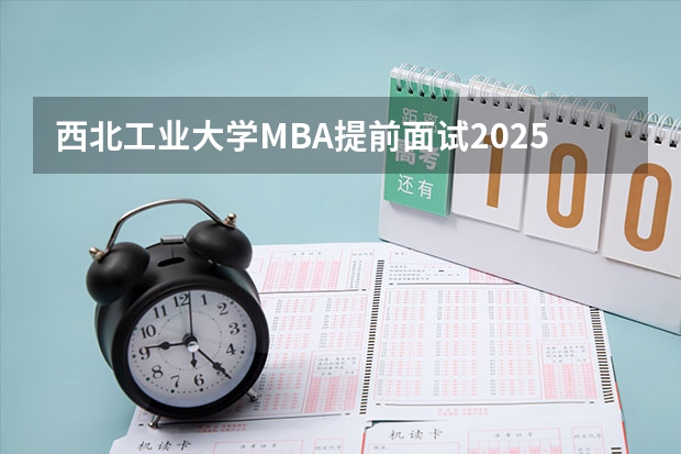 西北工业大学MBA提前面试/2025年西工大预面试提面全日制&非全申请(含深圳苏州青岛) 非全日制硕士考试时间2025的几月