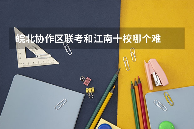皖北协作区联考和江南十校哪个难