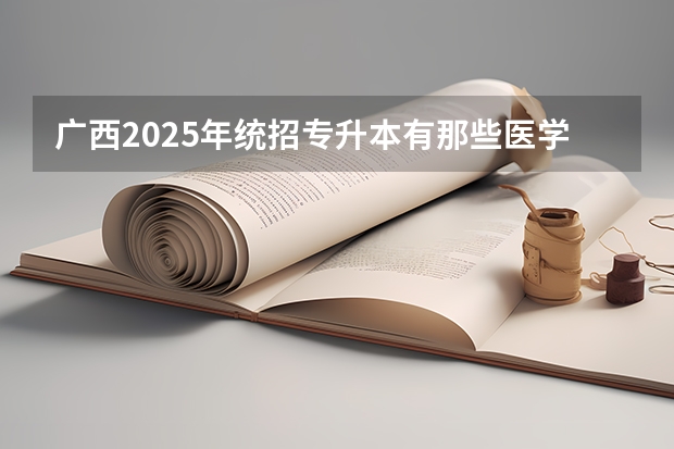 广西2025年统招专升本有那些医学院校（广西2025年专升本政策）
