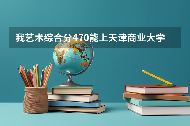 我艺术综合分470能上天津商业大学吗 就是按照统考成绩和高考估分算得我是江西省 谢谢！