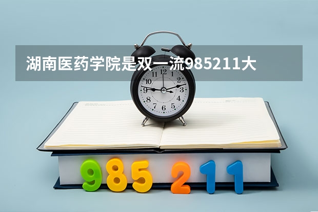 湖南医药学院是双一流/985/211大学吗?历年分数线汇总