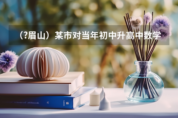 （?眉山）某市对当年初中升高中数学考试成绩进行抽样分析，试题满分100分，将所得成绩（均为整数）整（眉山苏祠中学数学老师哪位好）