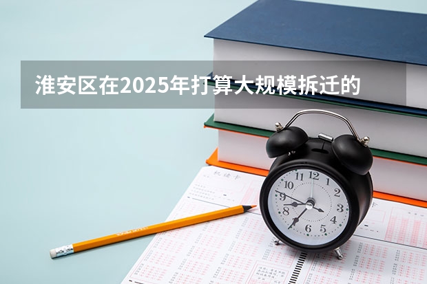 淮安区在2025年打算大规模拆迁的地段分布在哪里